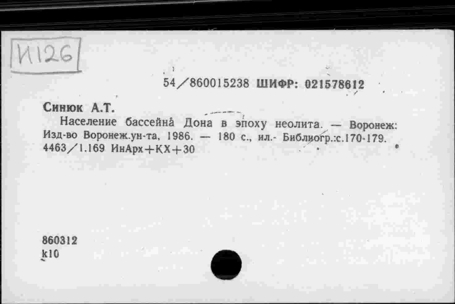 ﻿ИІ2.С L	)	*
54/860015238 ШИФР: 021578612 , г •
Синюк А.Т.
Население бассейнй Дона в эпоху неолита. — Воронеж: Изд-во Воронеж.ун-та, 1986. — 180 с., ил.- Библиогр.:с.170-179 4463/1.169 ИнАрх+КХ+30	•	•
860312 кЮ